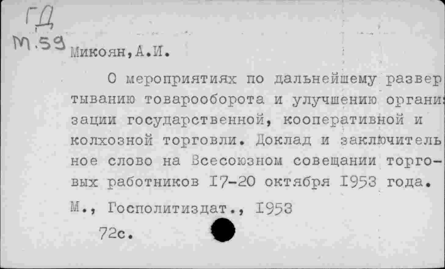 ﻿Микоян, А.И.
О мероприятиях по дальнейшему развер тыванию товарооборота и улучшению органи: зации государственной, кооперативной и колхозной торговли. Доклад и заключитель ное слово на Всесоюзном совещании торговых работников 17-20 октября 1953 года. М., Госполитиздат., 1953
72с. ф